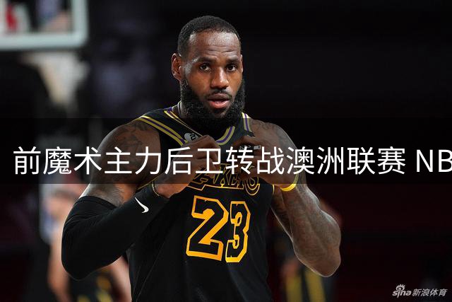 前魔术主力后卫转战澳洲联赛 NBA生涯或面临终结