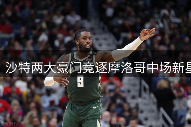 沙特两大豪门竞逐摩洛哥中场新星，转会费恐创新高